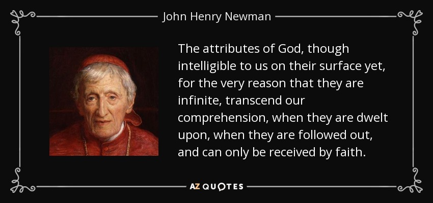 The attributes of God, though intelligible to us on their surface yet, for the very reason that they are infinite, transcend our comprehension, when they are dwelt upon, when they are followed out, and can only be received by faith. - John Henry Newman