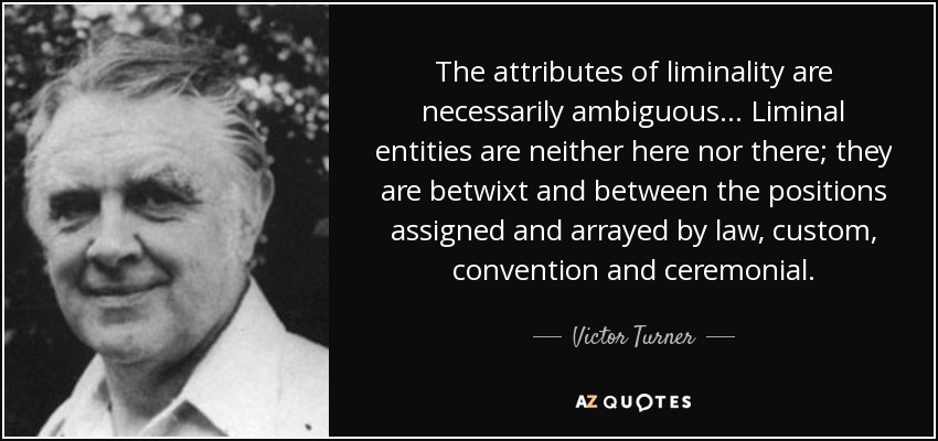 The attributes of liminality are necessarily ambiguous... Liminal entities are neither here nor there; they are betwixt and between the positions assigned and arrayed by law, custom, convention and ceremonial. - Victor Turner