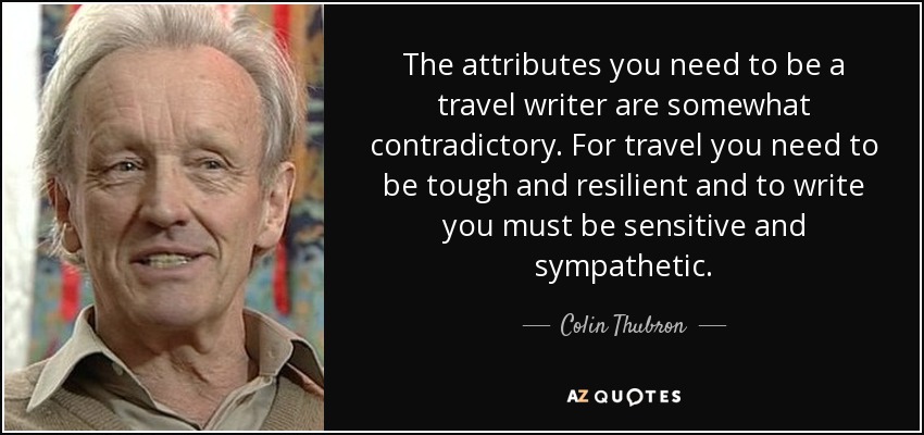 The attributes you need to be a travel writer are somewhat contradictory. For travel you need to be tough and resilient and to write you must be sensitive and sympathetic. - Colin Thubron