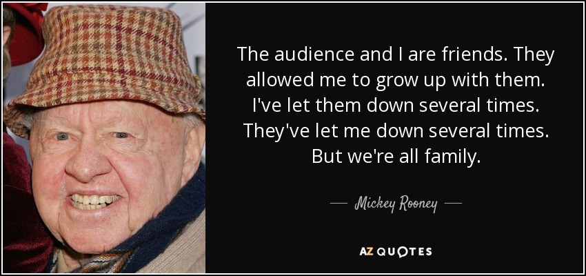 The audience and I are friends. They allowed me to grow up with them. I've let them down several times. They've let me down several times. But we're all family. - Mickey Rooney