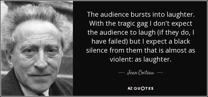The audience bursts into laughter. With the tragic gag I don't expect the audience to laugh (if they do, I have failed) but I expect a black silence from them that is almost as violent: as laughter. - Jean Cocteau