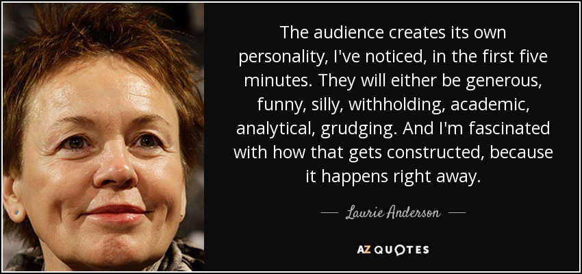 The audience creates its own personality, I've noticed, in the first five minutes. They will either be generous, funny, silly, withholding, academic, analytical, grudging. And I'm fascinated with how that gets constructed, because it happens right away. - Laurie Anderson