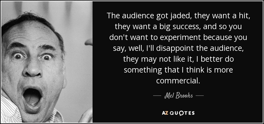 The audience got jaded, they want a hit, they want a big success, and so you don't want to experiment because you say, well, I'll disappoint the audience, they may not like it, I better do something that I think is more commercial. - Mel Brooks