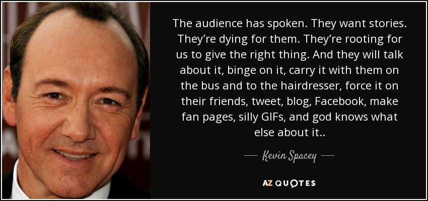 The audience has spoken. They want stories. They’re dying for them. They’re rooting for us to give the right thing. And they will talk about it, binge on it, carry it with them on the bus and to the hairdresser, force it on their friends, tweet, blog, Facebook, make fan pages, silly GIFs, and god knows what else about it.. - Kevin Spacey