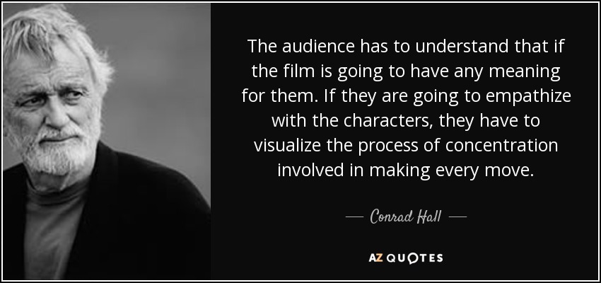The audience has to understand that if the film is going to have any meaning for them. If they are going to empathize with the characters, they have to visualize the process of concentration involved in making every move. - Conrad Hall