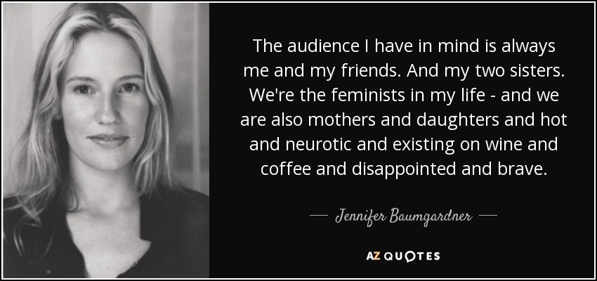 The audience I have in mind is always me and my friends. And my two sisters. We're the feminists in my life - and we are also mothers and daughters and hot and neurotic and existing on wine and coffee and disappointed and brave. - Jennifer Baumgardner