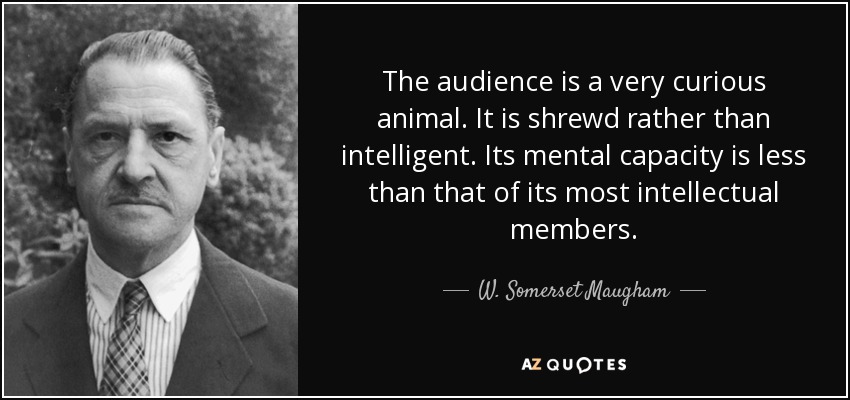 The audience is a very curious animal. It is shrewd rather than intelligent. Its mental capacity is less than that of its most intellectual members. - W. Somerset Maugham