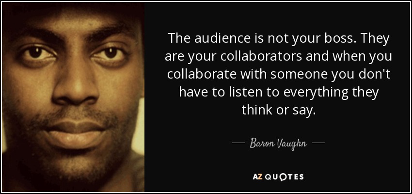 The audience is not your boss. They are your collaborators and when you collaborate with someone you don't have to listen to everything they think or say. - Baron Vaughn