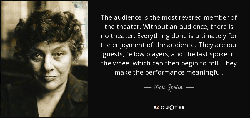 The audience is the most revered member of the theater. Without an audience, there is no theater. Everything done is ultimately for the enjoyment of the audience. They are our guests, fellow players, and the last spoke in the wheel which can then begin to roll. They make the performance meaningful. - Viola Spolin