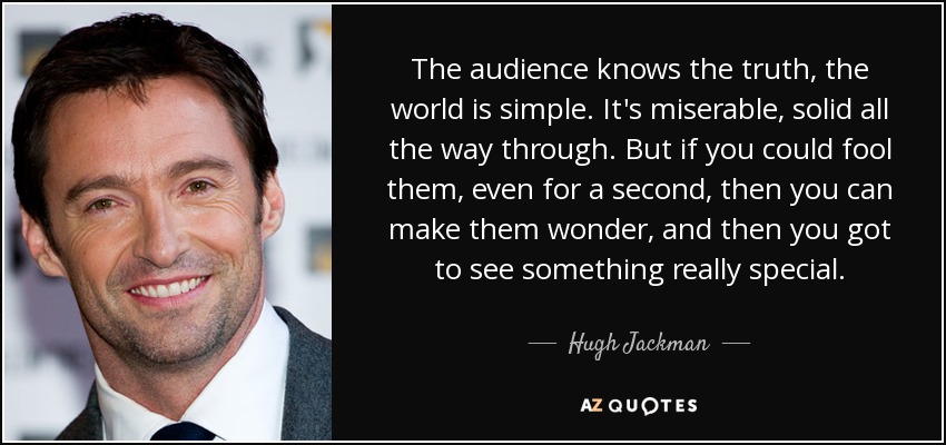The audience knows the truth, the world is simple. It's miserable, solid all the way through. But if you could fool them, even for a second, then you can make them wonder, and then you got to see something really special. - Hugh Jackman