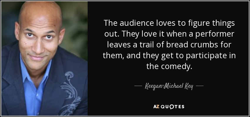The audience loves to figure things out. They love it when a performer leaves a trail of bread crumbs for them, and they get to participate in the comedy. - Keegan-Michael Key