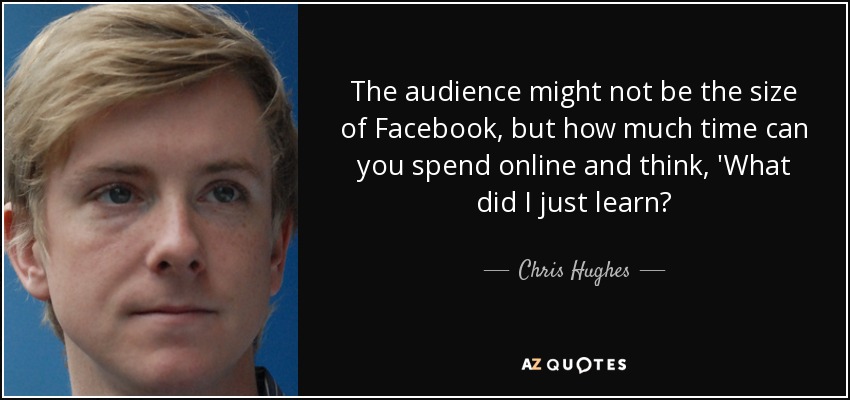 The audience might not be the size of Facebook, but how much time can you spend online and think, 'What did I just learn? - Chris Hughes