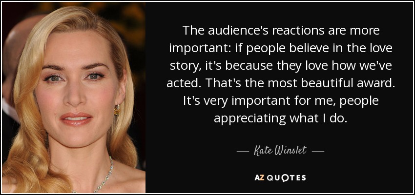 The audience's reactions are more important: if people believe in the love story, it's because they love how we've acted. That's the most beautiful award. It's very important for me, people appreciating what I do. - Kate Winslet