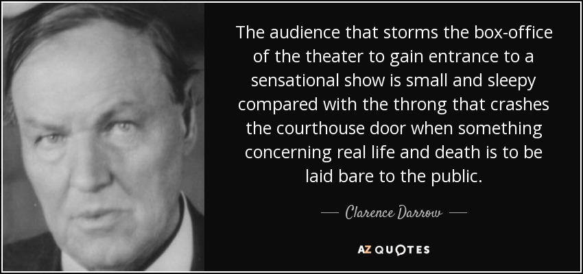 The audience that storms the box-office of the theater to gain entrance to a sensational show is small and sleepy compared with the throng that crashes the courthouse door when something concerning real life and death is to be laid bare to the public. - Clarence Darrow
