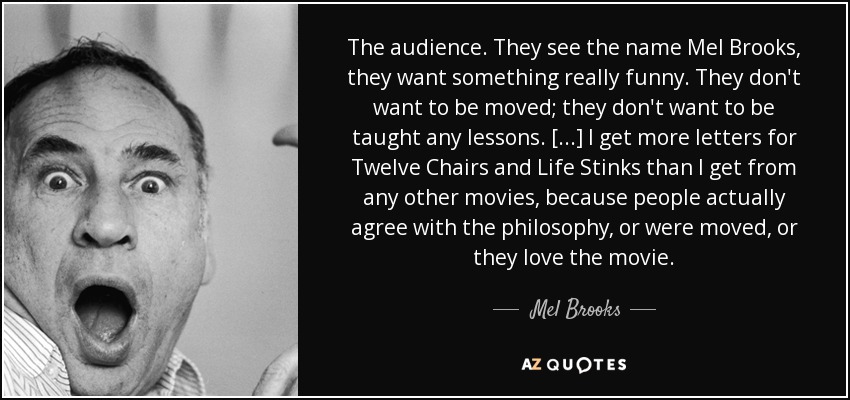 The audience. They see the name Mel Brooks, they want something really funny. They don't want to be moved; they don't want to be taught any lessons. [...] I get more letters for ﻿Twelve Chairs ﻿and ﻿Life Stinks﻿ than I get from any other movies, because people actually agree with the philosophy, or were moved, or they love the movie. - Mel Brooks