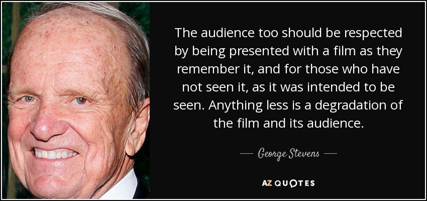 The audience too should be respected by being presented with a film as they remember it, and for those who have not seen it, as it was intended to be seen. Anything less is a degradation of the film and its audience. - George Stevens