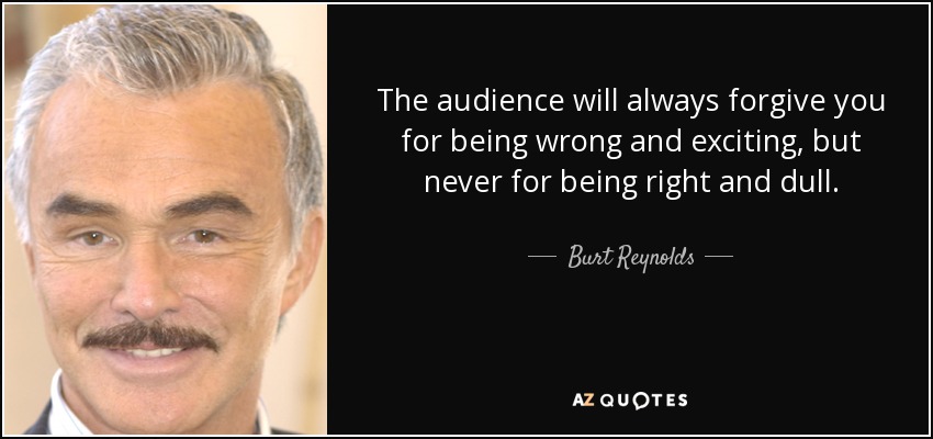 The audience will always forgive you for being wrong and exciting, but never for being right and dull. - Burt Reynolds