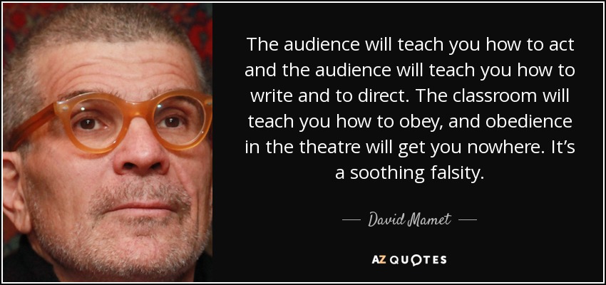 The audience will teach you how to act and the audience will teach you how to write and to direct. The classroom will teach you how to obey, and obedience in the theatre will get you nowhere. It’s a soothing falsity. - David Mamet
