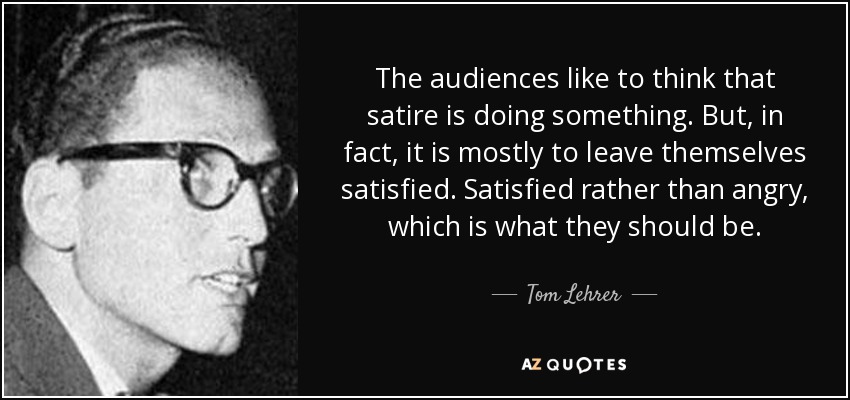 The audiences like to think that satire is doing something. But, in fact, it is mostly to leave themselves satisfied. Satisfied rather than angry, which is what they should be. - Tom Lehrer
