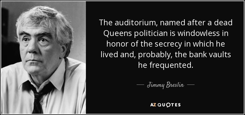 The auditorium, named after a dead Queens politician is windowless in honor of the secrecy in which he lived and, probably, the bank vaults he frequented. - Jimmy Breslin