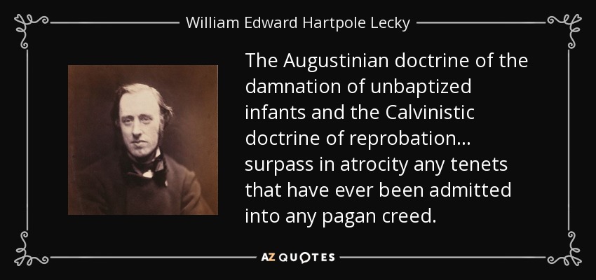 The Augustinian doctrine of the damnation of unbaptized infants and the Calvinistic doctrine of reprobation . . . surpass in atrocity any tenets that have ever been admitted into any pagan creed. - William Edward Hartpole Lecky