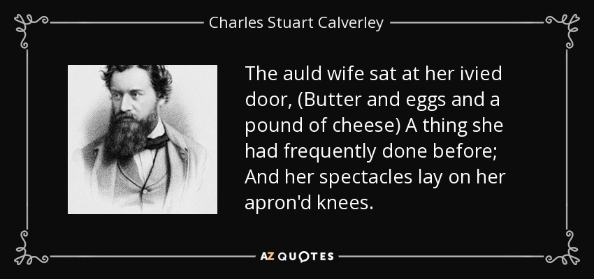 The auld wife sat at her ivied door, (Butter and eggs and a pound of cheese) A thing she had frequently done before; And her spectacles lay on her apron'd knees. - Charles Stuart Calverley