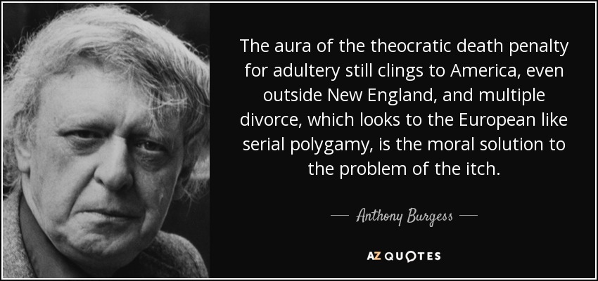 The aura of the theocratic death penalty for adultery still clings to America, even outside New England, and multiple divorce, which looks to the European like serial polygamy, is the moral solution to the problem of the itch. - Anthony Burgess