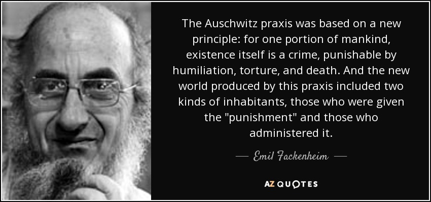 The Auschwitz praxis was based on a new principle: for one portion of mankind, existence itself is a crime, punishable by humiliation, torture, and death. And the new world produced by this praxis included two kinds of inhabitants, those who were given the 