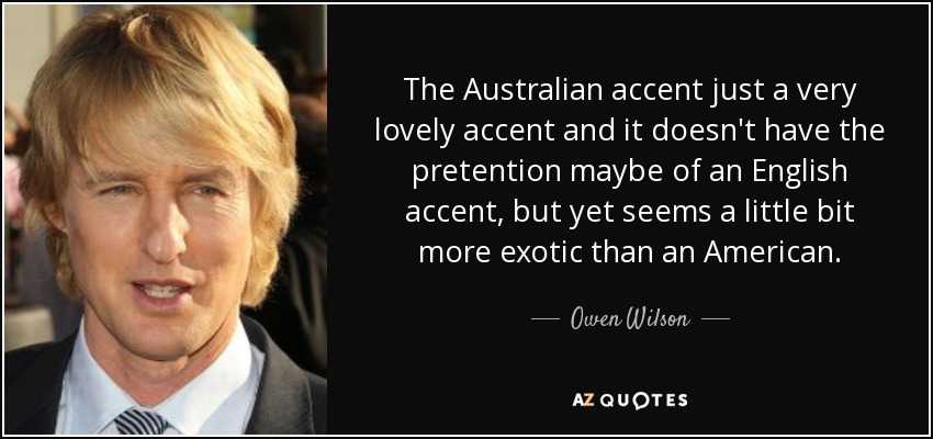 The Australian accent just a very lovely accent and it doesn't have the pretention maybe of an English accent, but yet seems a little bit more exotic than an American. - Owen Wilson