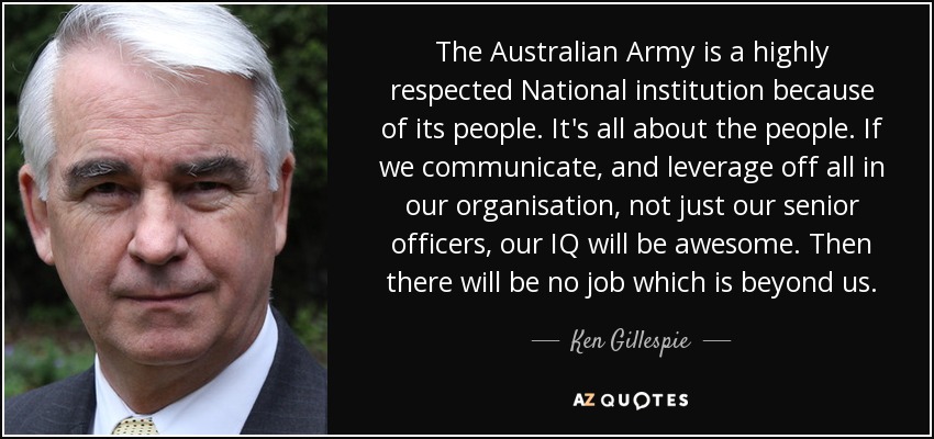 The Australian Army is a highly respected National institution because of its people. It's all about the people. If we communicate, and leverage off all in our organisation, not just our senior officers, our IQ will be awesome. Then there will be no job which is beyond us. - Ken Gillespie