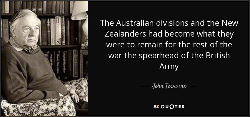 The Australian divisions and the New Zealanders had become what they were to remain for the rest of the war the spearhead of the British Army - John Terraine