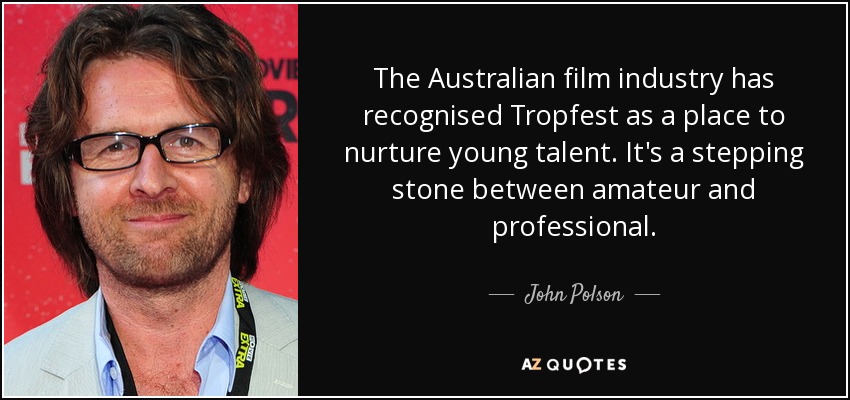 The Australian film industry has recognised Tropfest as a place to nurture young talent. It's a stepping stone between amateur and professional. - John Polson