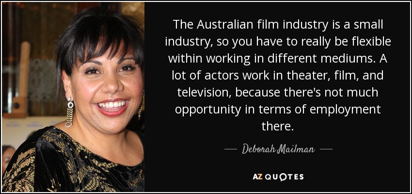 The Australian film industry is a small industry, so you have to really be flexible within working in different mediums. A lot of actors work in theater, film, and television, because there's not much opportunity in terms of employment there. - Deborah Mailman