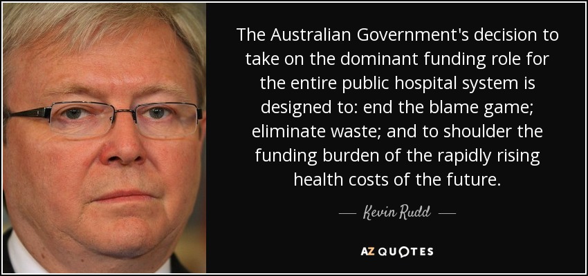 The Australian Government's decision to take on the dominant funding role for the entire public hospital system is designed to: end the blame game; eliminate waste; and to shoulder the funding burden of the rapidly rising health costs of the future. - Kevin Rudd