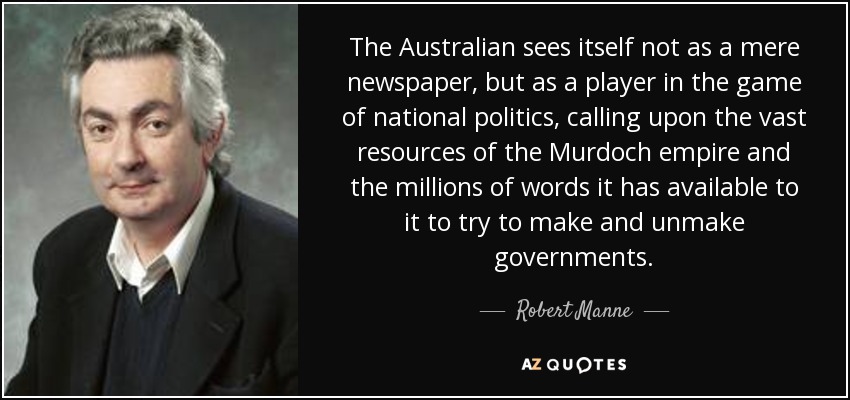 The Australian sees itself not as a mere newspaper, but as a player in the game of national politics, calling upon the vast resources of the Murdoch empire and the millions of words it has available to it to try to make and unmake governments. - Robert Manne
