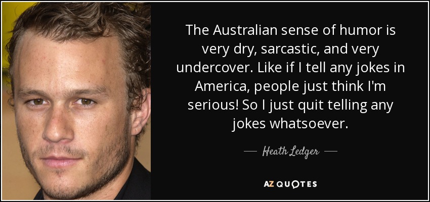 The Australian sense of humor is very dry, sarcastic, and very undercover. Like if I tell any jokes in America, people just think I'm serious! So I just quit telling any jokes whatsoever. - Heath Ledger