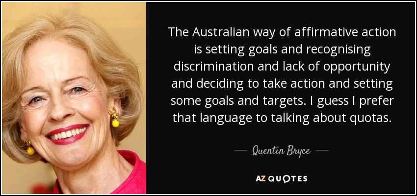 The Australian way of affirmative action is setting goals and recognising discrimination and lack of opportunity and deciding to take action and setting some goals and targets. I guess I prefer that language to talking about quotas. - Quentin Bryce
