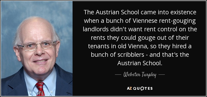 The Austrian School came into existence when a bunch of Viennese rent-gouging landlords didn't want rent control on the rents they could gouge out of their tenants in old Vienna, so they hired a bunch of scribblers - and that's the Austrian School. - Webster Tarpley