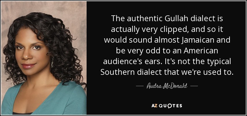 The authentic Gullah dialect is actually very clipped, and so it would sound almost Jamaican and be very odd to an American audience's ears. It's not the typical Southern dialect that we're used to. - Audra McDonald