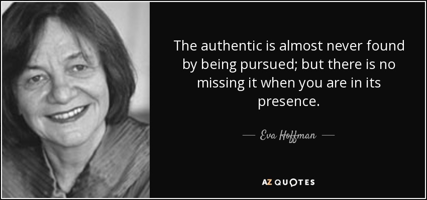 The authentic is almost never found by being pursued; but there is no missing it when you are in its presence. - Eva Hoffman