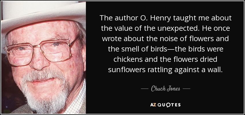 The author O. Henry taught me about the value of the unexpected. He once wrote about the noise of flowers and the smell of birds—the birds were chickens and the flowers dried sunflowers rattling against a wall. - Chuck Jones