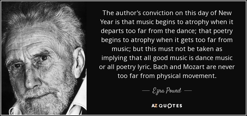 The author's conviction on this day of New Year is that music begins to atrophy when it departs too far from the dance; that poetry begins to atrophy when it gets too far from music; but this must not be taken as implying that all good music is dance music or all poetry lyric. Bach and Mozart are never too far from physical movement. - Ezra Pound