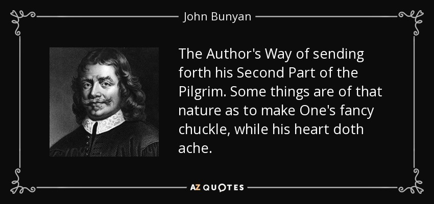 The Author's Way of sending forth his Second Part of the Pilgrim. Some things are of that nature as to make One's fancy chuckle, while his heart doth ache. - John Bunyan