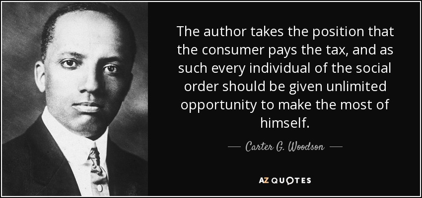 The author takes the position that the consumer pays the tax, and as such every individual of the social order should be given unlimited opportunity to make the most of himself. - Carter G. Woodson