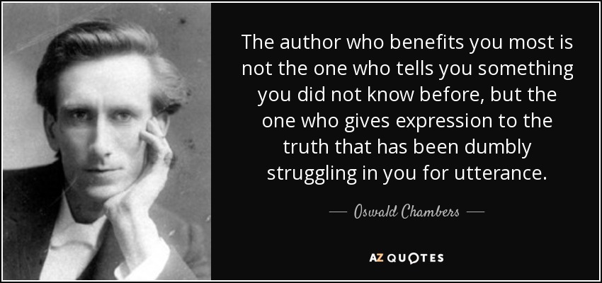 The author who benefits you most is not the one who tells you something you did not know before, but the one who gives expression to the truth that has been dumbly struggling in you for utterance. - Oswald Chambers