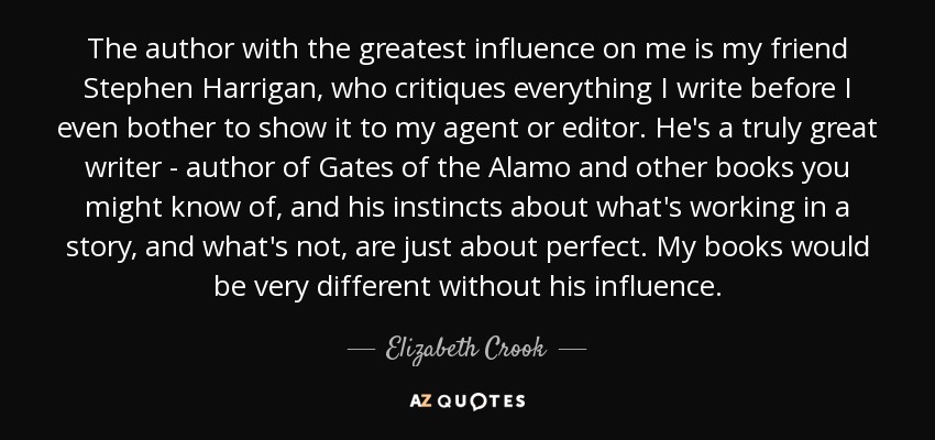 The author with the greatest influence on me is my friend Stephen Harrigan, who critiques everything I write before I even bother to show it to my agent or editor. He's a truly great writer - author of Gates of the Alamo and other books you might know of, and his instincts about what's working in a story, and what's not, are just about perfect. My books would be very different without his influence. - Elizabeth Crook