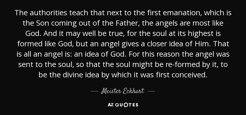 The authorities teach that next to the first emanation, which is the Son coming out of the Father, the angels are most like God. And it may well be true, for the soul at its highest is formed like God, but an angel gives a closer idea of Him. That is all an angel is: an idea of God. For this reason the angel was sent to the soul, so that the soul might be re-formed by it, to be the divine idea by which it was first conceived. - Meister Eckhart