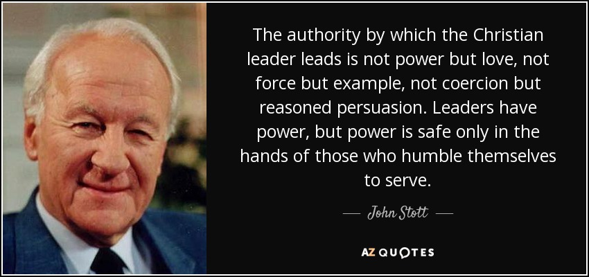The authority by which the Christian leader leads is not power but love, not force but example, not coercion but reasoned persuasion. Leaders have power, but power is safe only in the hands of those who humble themselves to serve. - John Stott