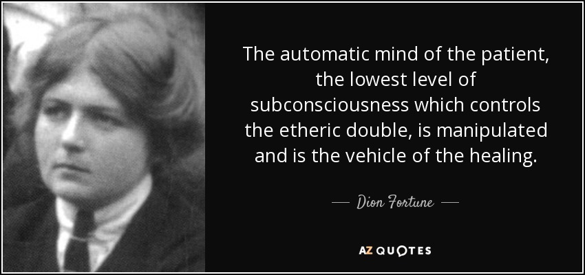 The automatic mind of the patient, the lowest level of subconsciousness which controls the etheric double, is manipulated and is the vehicle of the healing. - Dion Fortune