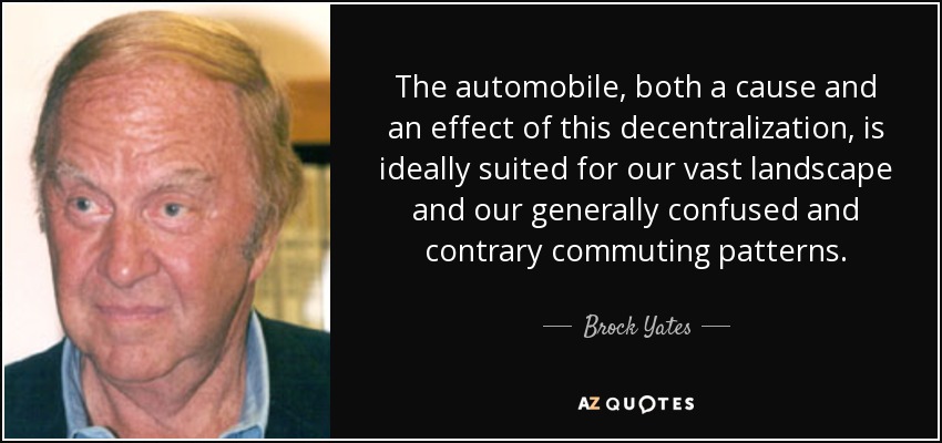 The automobile, both a cause and an effect of this decentralization, is ideally suited for our vast landscape and our generally confused and contrary commuting patterns. - Brock Yates